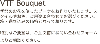 VTF Bouquet 季節のお花を使ったブーケをお作りいたします。スタイルやお色、ご用途に合わせてお選びください。箱・送料込みの価格となっております。 特別なご要望は、ご注文前にお問い合わせフォームよりご相談ください。