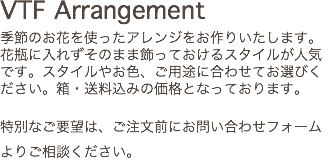 VTF Arrangement 季節のお花を使ったアレンジをお作りいたします。花瓶に入れずそのまま飾っておけるスタイルが人気です。スタイルやお色、ご用途に合わせてお選びください。箱・送料込みの価格となっております。 特別なご要望は、ご注文前にお問い合わせフォームよりご相談ください。